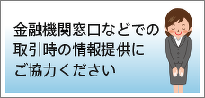 金融機関窓口などでの取引時の情報提供にご協力ください